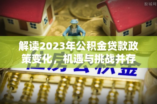 七股解读2023年公积金贷款政策变化，机遇与挑战并存