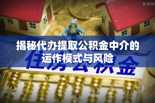 七股揭秘代办提取公积金中介的运作模式与风险