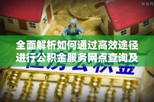 七股全面解析如何通过高效途径进行公积金服务网点查询及办理相关业务