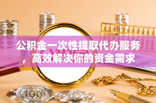 七股公积金一次性提取代办服务，高效解决你的资金需求