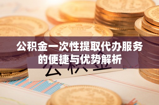 七股公积金一次性提取代办服务的便捷与优势解析