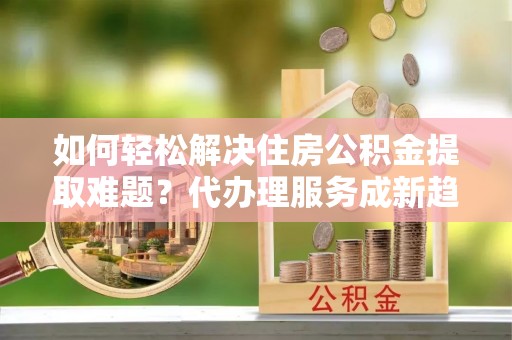 七股如何轻松解决住房公积金提取难题？代办理服务成新趋势