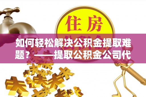 七股如何轻松解决公积金提取难题？——提取公积金公司代办服务详解