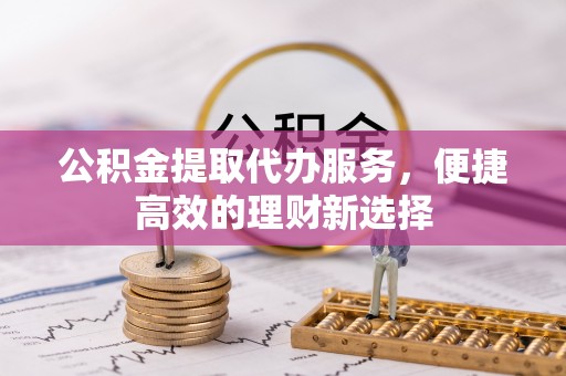 七股公积金提取代办服务，便捷高效的理财新选择