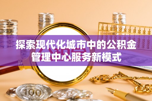 七股探索现代化城市中的公积金管理中心服务新模式