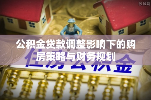 七股公积金贷款调整影响下的购房策略与财务规划