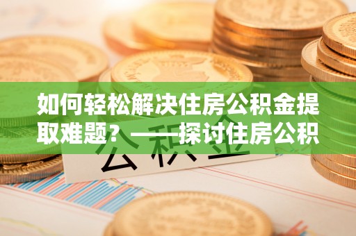 七股如何轻松解决住房公积金提取难题？——探讨住房公积金提取代办服务