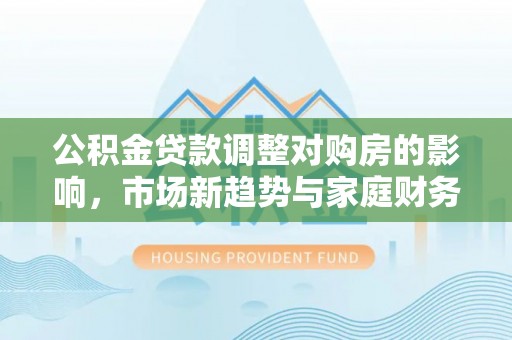 七股公积金贷款调整对购房的影响，市场新趋势与家庭财务规划