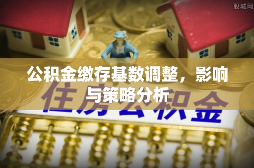 七股公积金缴存基数调整，影响与策略分析
