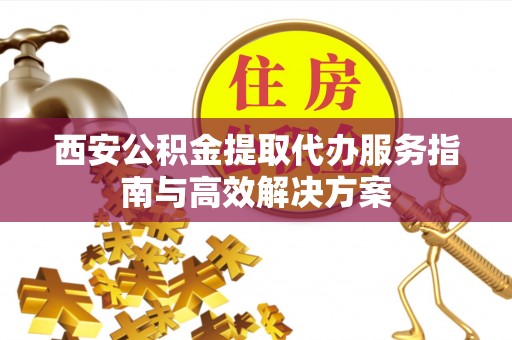 七股西安公积金提取代办服务指南与高效解决方案