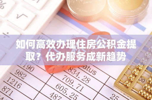 七股如何高效办理住房公积金提取？代办服务成新趋势