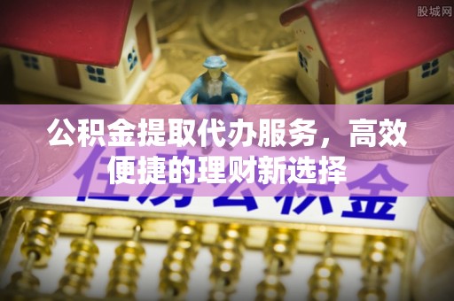 七股公积金提取代办服务，高效便捷的理财新选择