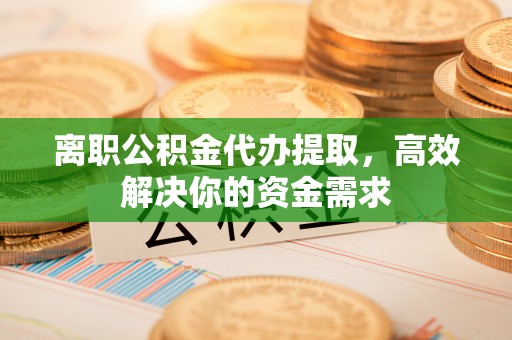 七股离职公积金代办提取，高效解决你的资金需求