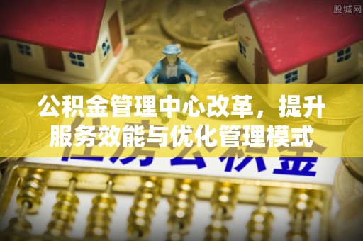 七股公积金管理中心改革，提升服务效能与优化管理模式