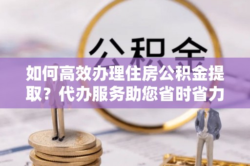 七股如何高效办理住房公积金提取？代办服务助您省时省力