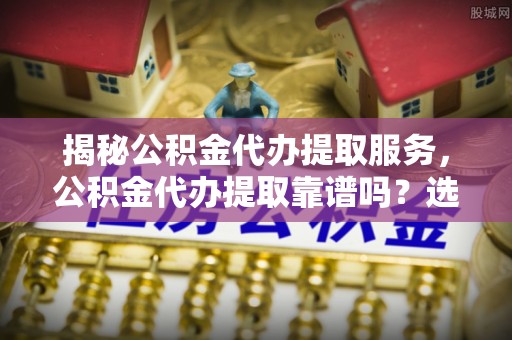 七股揭秘公积金代办提取服务，公积金代办提取靠谱吗？选择需谨慎
