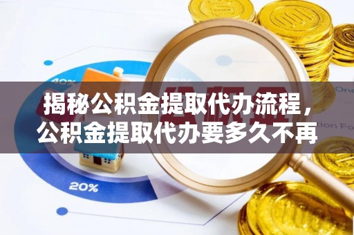 七股揭秘公积金提取代办流程，公积金提取代办要多久不再迷茫
