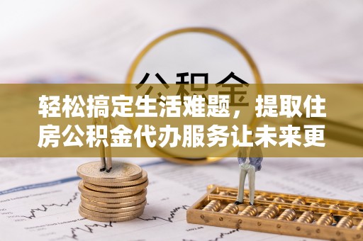 七股轻松搞定生活难题，提取住房公积金代办服务让未来更安心