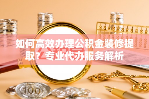 七股如何高效办理公积金装修提取？专业代办服务解析