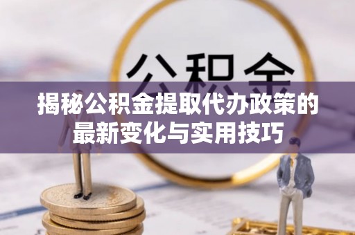 七股揭秘公积金提取代办政策的最新变化与实用技巧