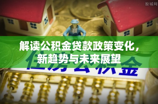 七股解读公积金贷款政策变化，新趋势与未来展望