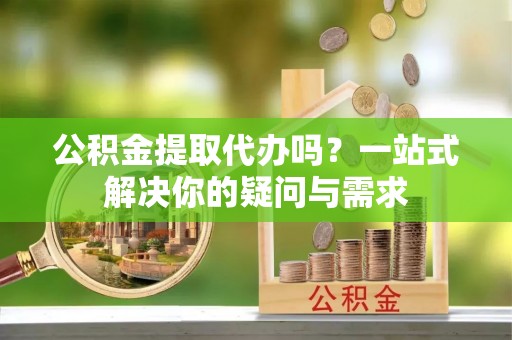 七股公积金提取代办吗？一站式解决你的疑问与需求