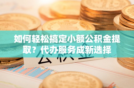 七股如何轻松搞定小额公积金提取？代办服务成新选择