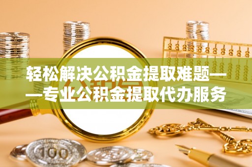 七股轻松解决公积金提取难题——专业公积金提取代办服务详解