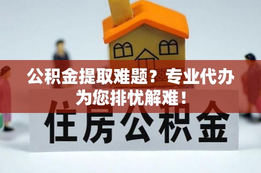 七股公积金提取难题？专业代办为您排忧解难！