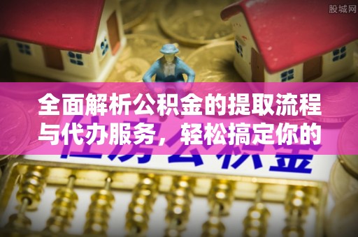七股全面解析公积金的提取流程与代办服务，轻松搞定你的公积金咨询代办提取