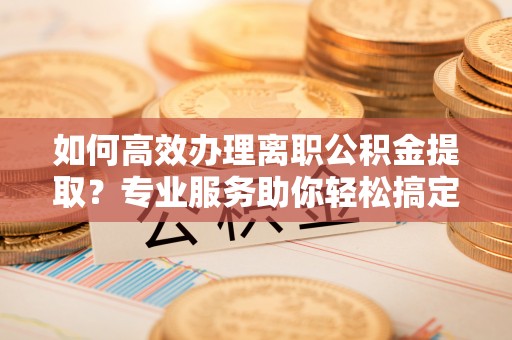 七股如何高效办理离职公积金提取？专业服务助你轻松搞定
