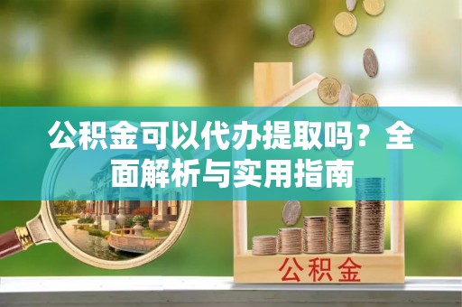 七股公积金可以代办提取吗？全面解析与实用指南