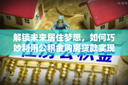 七股解锁未来居住梦想，如何巧妙利用公积金购房贷款实现房产投资