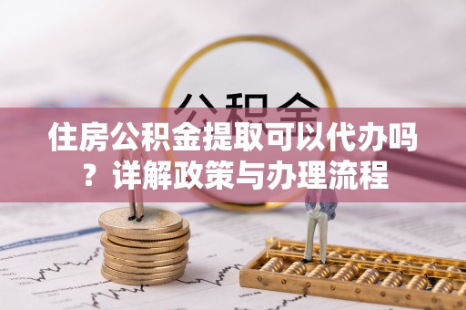 七股住房公积金提取可以代办吗？详解政策与办理流程