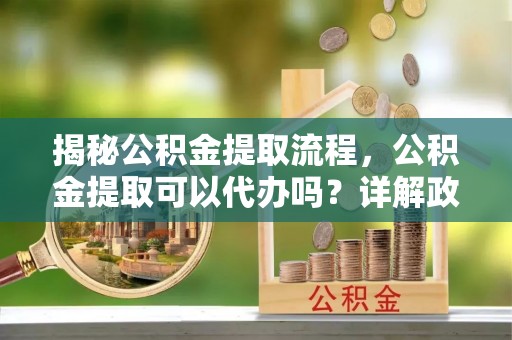 七股揭秘公积金提取流程，公积金提取可以代办吗？详解政策与实操技巧