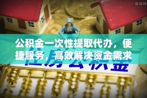 七股公积金一次性提取代办，便捷服务，高效解决资金需求