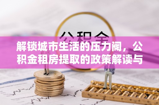 七股解锁城市生活的压力阀，公积金租房提取的政策解读与实践指南