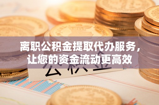 七股离职公积金提取代办服务，让您的资金流动更高效