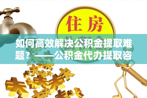 七股如何高效解决公积金提取难题？——公积金代办提取咨询服务全解析
