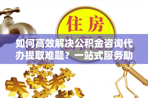 七股如何高效解决公积金咨询代办提取难题？一站式服务助您轻松搞定