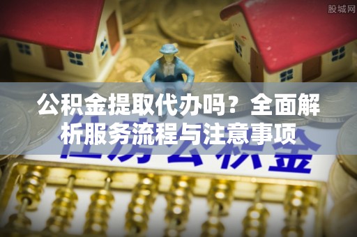 七股公积金提取代办吗？全面解析服务流程与注意事项