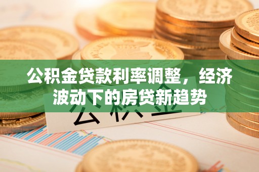 七股公积金贷款利率调整，经济波动下的房贷新趋势