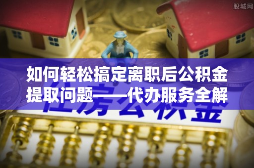 七股如何轻松搞定离职后公积金提取问题——代办服务全解析
