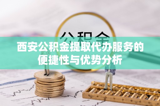 七股西安公积金提取代办服务的便捷性与优势分析