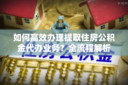 七股如何高效办理提取住房公积金代办业务？全流程解析