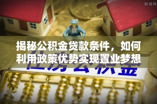 七股揭秘公积金贷款条件，如何利用政策优势实现置业梦想