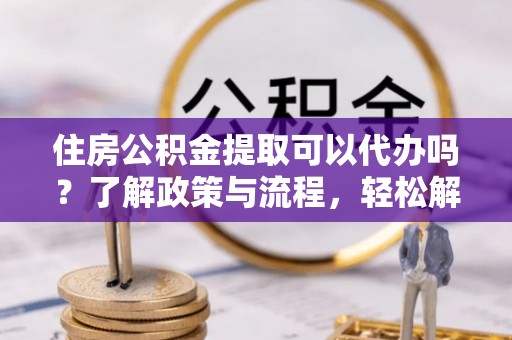 七股住房公积金提取可以代办吗？了解政策与流程，轻松解决疑惑