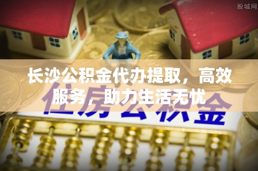 七股长沙公积金代办提取，高效服务，助力生活无忧