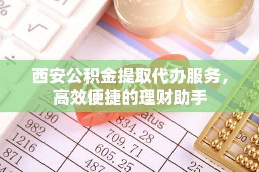 七股西安公积金提取代办服务，高效便捷的理财助手