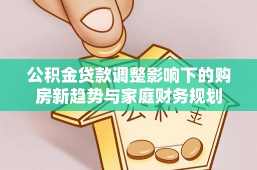 七股公积金贷款调整影响下的购房新趋势与家庭财务规划